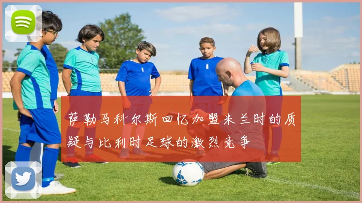 萨勒马科尔斯回忆加盟米兰时的质疑与比利时足球的激烈竞争