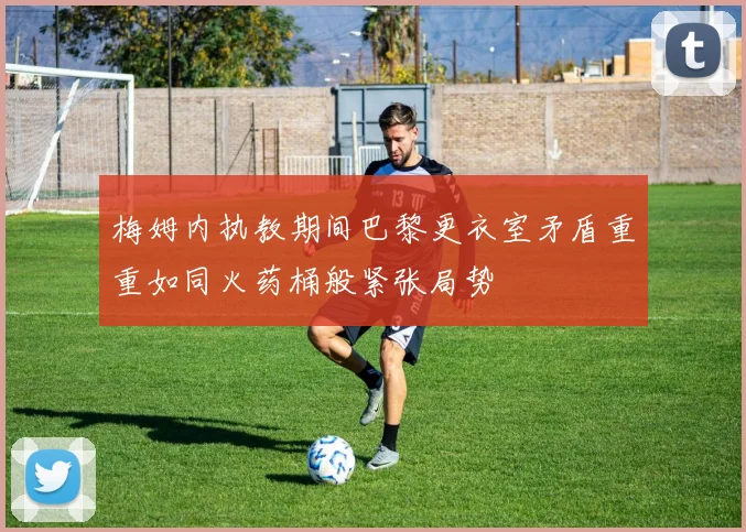 梅姆内执教期间巴黎更衣室矛盾重重如同火药桶般紧张局势
