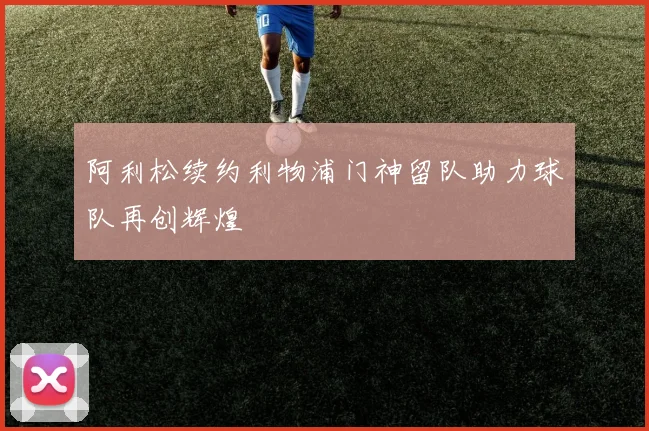 阿利松续约利物浦门神留队助力球队再创辉煌