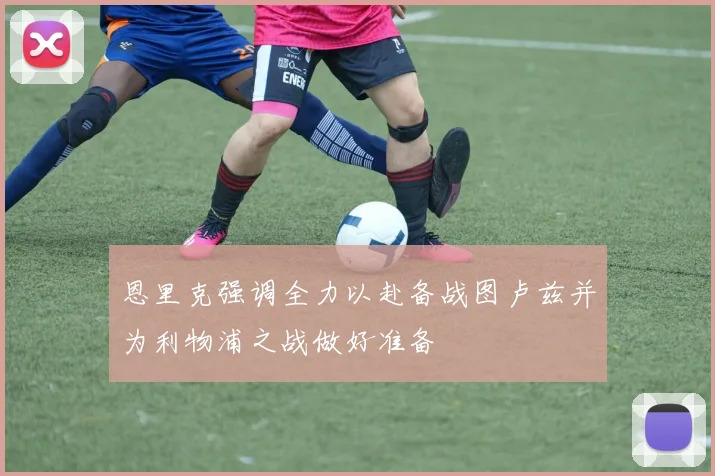 恩里克强调全力以赴备战图卢兹并为利物浦之战做好准备