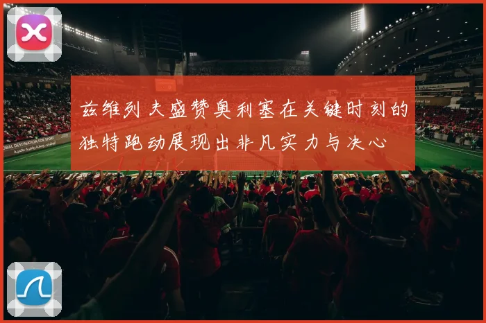兹维列夫盛赞奥利塞在关键时刻的独特跑动展现出非凡实力与决心
