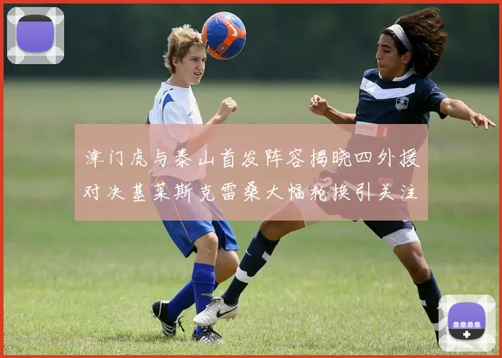 津门虎与泰山首发阵容揭晓四外援对决基莱斯克雷桑大幅轮换引关注