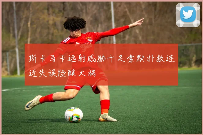 斯卡马卡远射威胁十足索默扑救连连失误险酿大祸