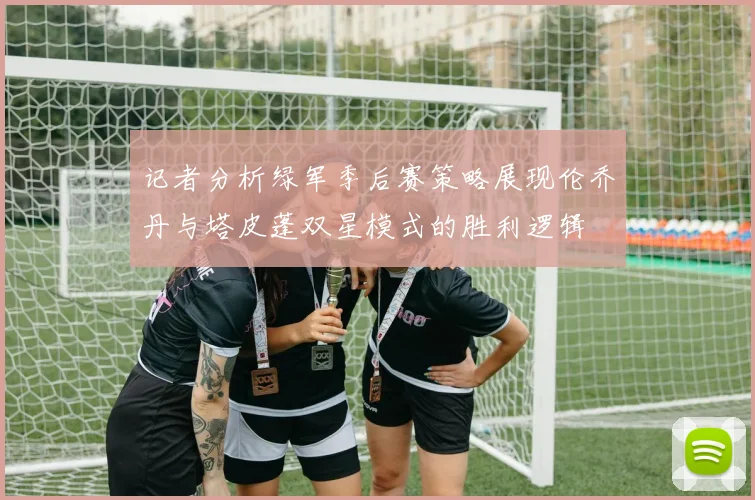 记者分析绿军季后赛策略展现伦乔丹与塔皮蓬双星模式的胜利逻辑
