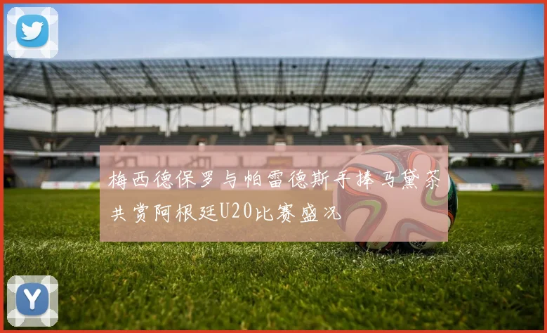 梅西德保罗与帕雷德斯手捧马黛茶共赏阿根廷U20比赛盛况