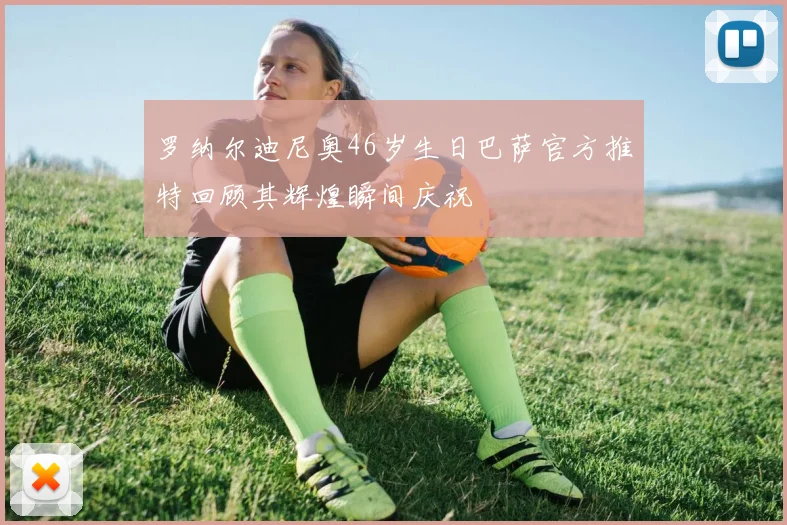 罗纳尔迪尼奥46岁生日巴萨官方推特回顾其辉煌瞬间庆祝